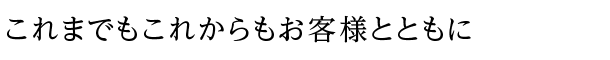 これまでもこれからもお客様とともに