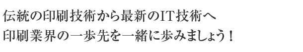 伝統の印刷技術と最新のIT技術を融合させた新しいビジネススタイルを、一緒に創造してみませんか。